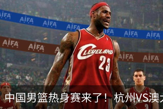中国男篮热身赛来了！杭州VS澳大利亚 三大平台免费直播 杨瀚森缺席