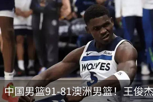 中国男篮91-81澳洲男篮！王俊杰23分全场最佳，高诗岩表现拉胯